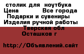 столик для  ноутбука › Цена ­ 1 200 - Все города Подарки и сувениры » Изделия ручной работы   . Тверская обл.,Осташков г.